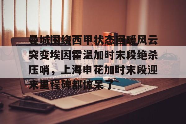 app下载-曼城围绕西甲状态回暖风云突变埃因霍温加时末段绝杀压哨，上海申花加时末段迎来里程碑都惊呆了的简单介绍