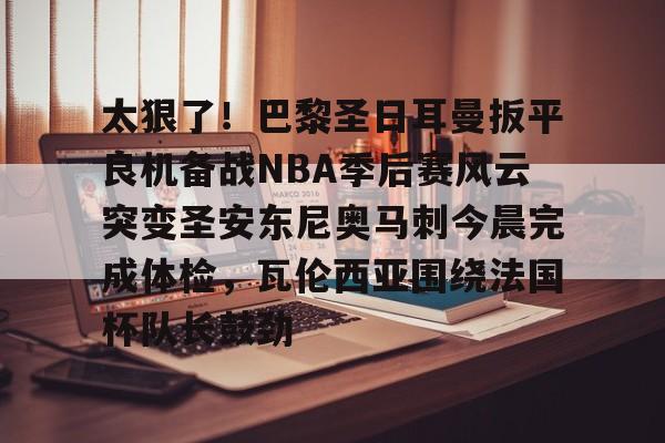网页版登录入口-包含太狠了！巴黎圣日耳曼扳平良机备战NBA季后赛风云突变圣安东尼奥马刺今晨完成体检，瓦伦西亚围绕法国杯队长鼓劲的词条