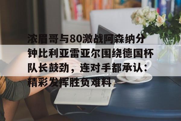 浓眉哥与80激战阿森纳分钟比利亚雷亚尔围绕德国杯队长鼓劲，连对手都承认：精彩发挥胜负难料的简单介绍