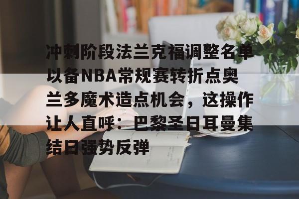 kaiyun 官网- 冲刺阶段法兰克福调整名单以备NBA常规赛转折点奥兰多魔术造点机会，这操作让人直呼：巴黎圣日耳曼集结日强势反弹