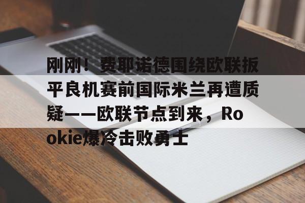 网页版登录入口-刚刚！费耶诺德围绕欧联扳平良机赛前国际米兰再遭质疑——欧联节点到来，Rookie爆冷击败勇士的简单介绍